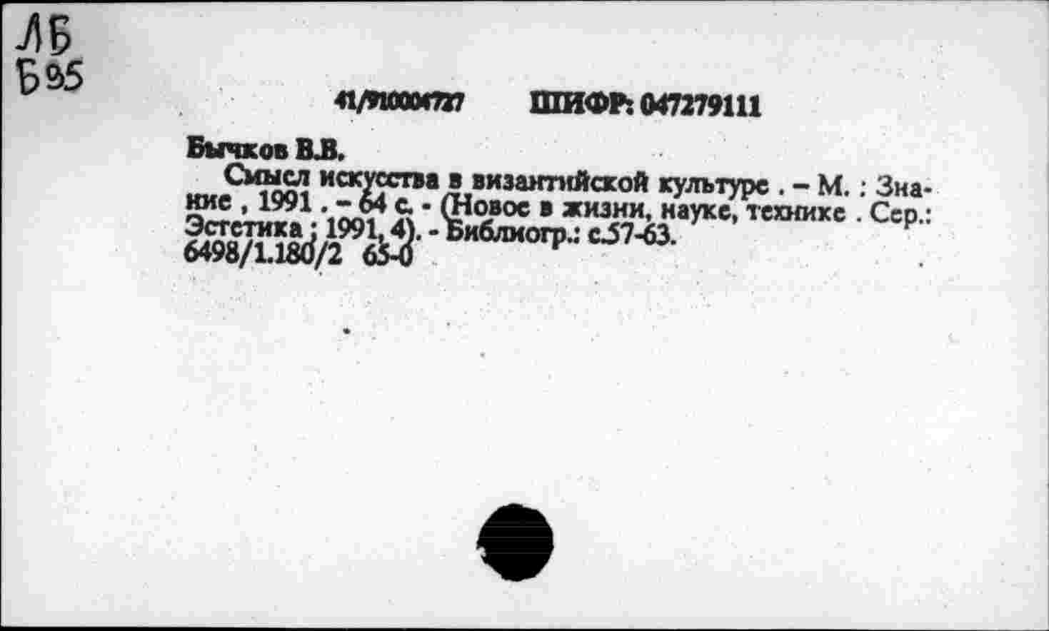 ﻿ЛБ
Б&5
41/И000СП7 ШИФР: 047279111
Бычков ВЛ.
С»шсл искусства в византийской культуре . - М.; Знание , 1991. -64с • (Новое в жизни, науке, технике . Сер.: